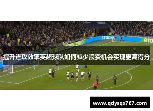 提升进攻效率英超球队如何减少浪费机会实现更高得分